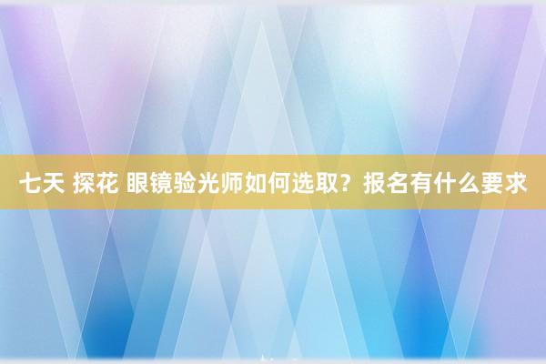 七天 探花 眼镜验光师如何选取？报名有什么要求