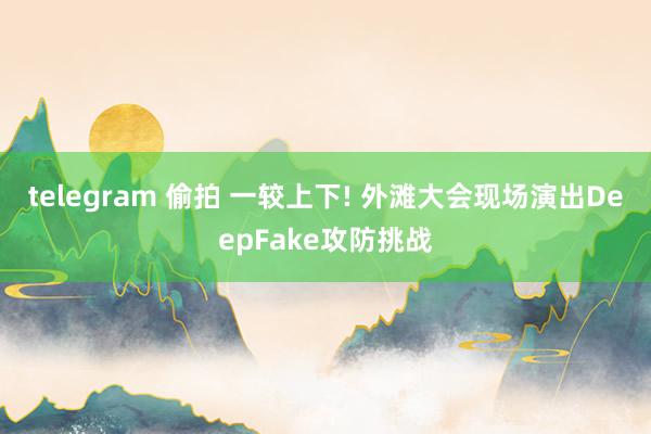 telegram 偷拍 一较上下! 外滩大会现场演出DeepFake攻防挑战