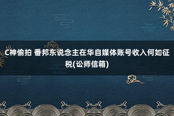 C神偷拍 番邦东说念主在华自媒体账号收入何如征税(讼师信箱)