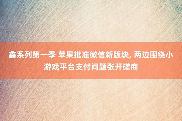 鑫系列第一季 苹果批准微信新版块， 两边围绕小游戏平台支付问题张开磋商