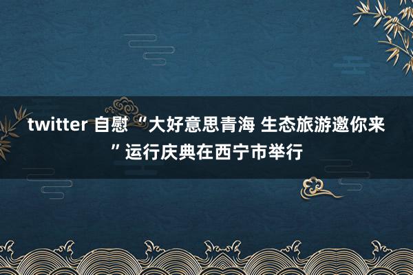 twitter 自慰 “大好意思青海 生态旅游邀你来”运行庆典在西宁市举行