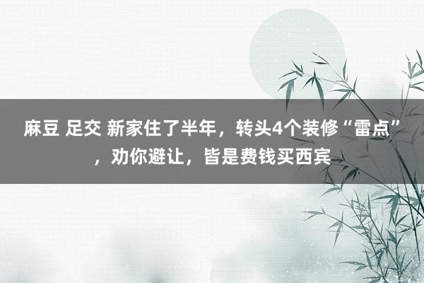 麻豆 足交 新家住了半年，转头4个装修“雷点”，劝你避让，皆是费钱买西宾