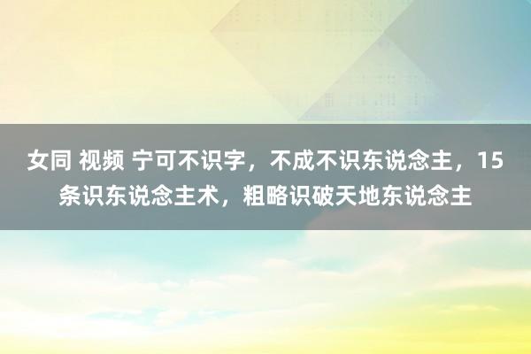 女同 视频 宁可不识字，不成不识东说念主，15条识东说念主术，粗略识破天地东说念主