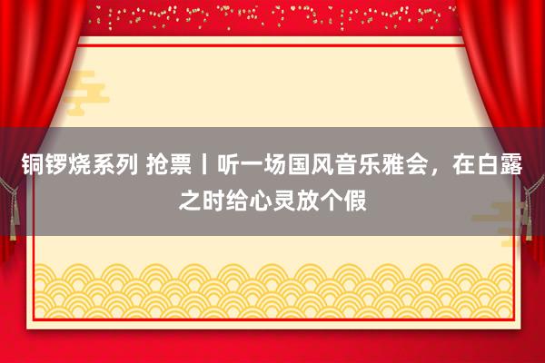 铜锣烧系列 抢票丨听一场国风音乐雅会，在白露之时给心灵放个假