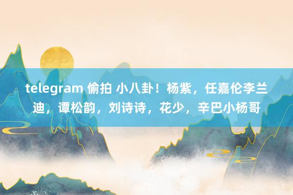 telegram 偷拍 小八卦！杨紫，任嘉伦李兰迪，谭松韵，刘诗诗，花少，辛巴小杨哥