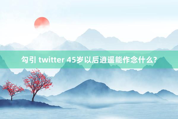 勾引 twitter 45岁以后逍遥能作念什么?