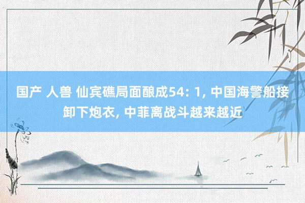 国产 人兽 仙宾礁局面酿成54: 1， 中国海警船接卸下炮衣， 中菲离战斗越来越近