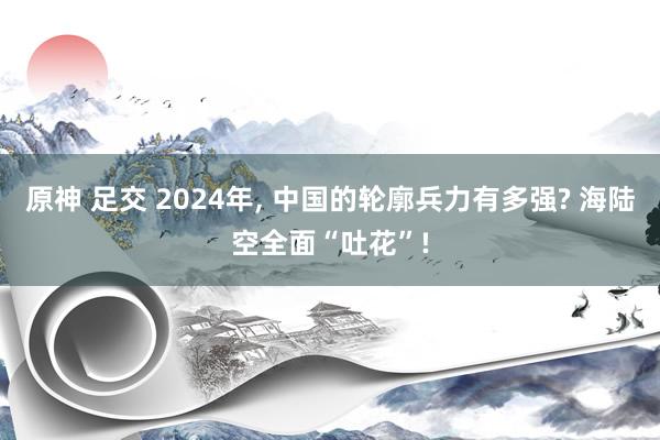 原神 足交 2024年， 中国的轮廓兵力有多强? 海陆空全面“吐花”!