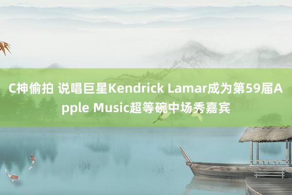 C神偷拍 说唱巨星Kendrick Lamar成为第59届Apple Music超等碗中场秀嘉宾