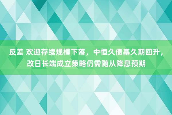 反差 欢迎存续规模下落，中恒久债基久期回升，改日长端成立策略仍需随从降息预期