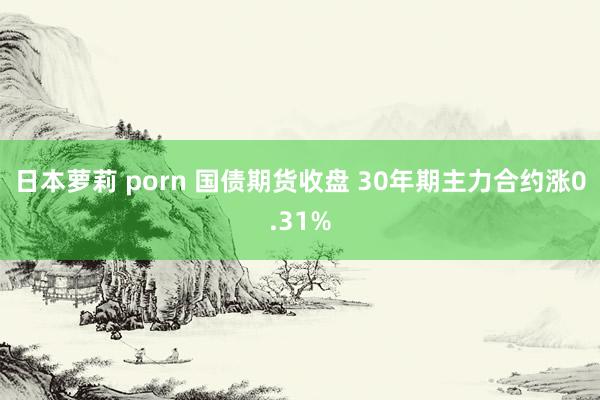 日本萝莉 porn 国债期货收盘 30年期主力合约涨0.31%