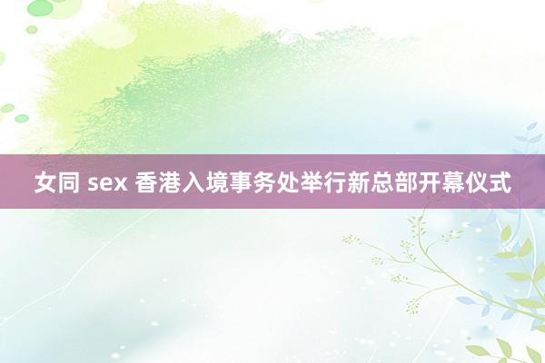 女同 sex 香港入境事务处举行新总部开幕仪式