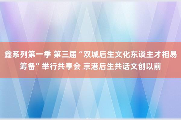 鑫系列第一季 第三届“双城后生文化东谈主才相易筹备”举行共享会 京港后生共话文创以前