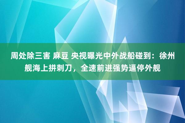 周处除三害 麻豆 央视曝光中外战船碰到：徐州舰海上拼刺刀，全速前进强势逼停外舰