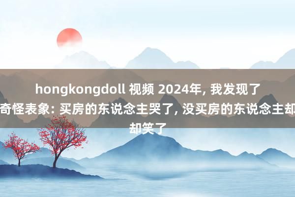 hongkongdoll 视频 2024年， 我发现了一个奇怪表象: 买房的东说念主哭了， 没买房的东说念主却笑了