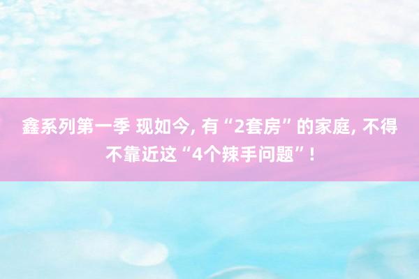 鑫系列第一季 现如今， 有“2套房”的家庭， 不得不靠近这“4个辣手问题”!