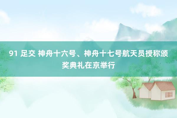 91 足交 神舟十六号、神舟十七号航天员授称颁奖典礼在京举行