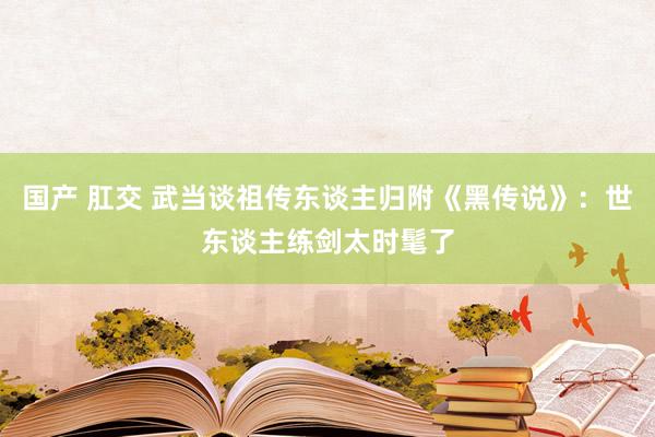 国产 肛交 武当谈祖传东谈主归附《黑传说》：世东谈主练剑太时髦了