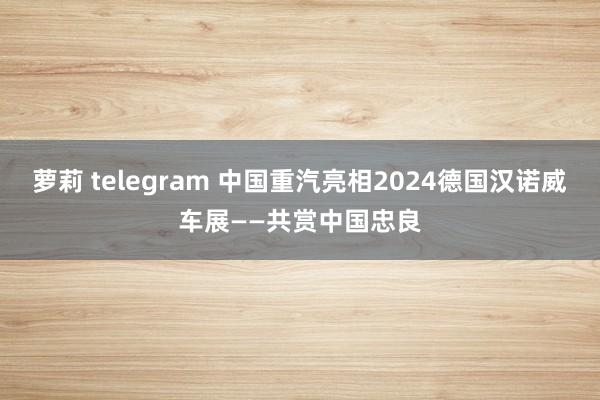 萝莉 telegram 中国重汽亮相2024德国汉诺威车展——共赏中国忠良