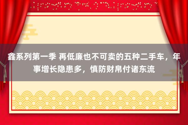 鑫系列第一季 再低廉也不可卖的五种二手车，年事增长隐患多，慎防财帛付诸东流