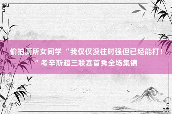 偷拍厕所女同学 “我仅仅没往时强但已经能打！”考辛斯超三联赛首秀全场集锦