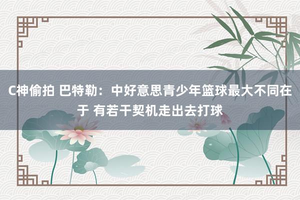 C神偷拍 巴特勒：中好意思青少年篮球最大不同在于 有若干契机走出去打球