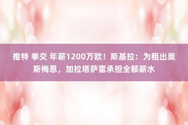 推特 拳交 年薪1200万欧！斯基拉：为租出奥斯梅恩，加拉塔萨雷承担全额薪水