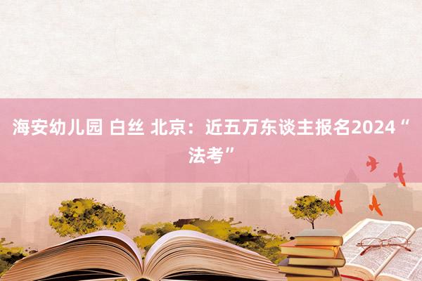 海安幼儿园 白丝 北京：近五万东谈主报名2024“法考”