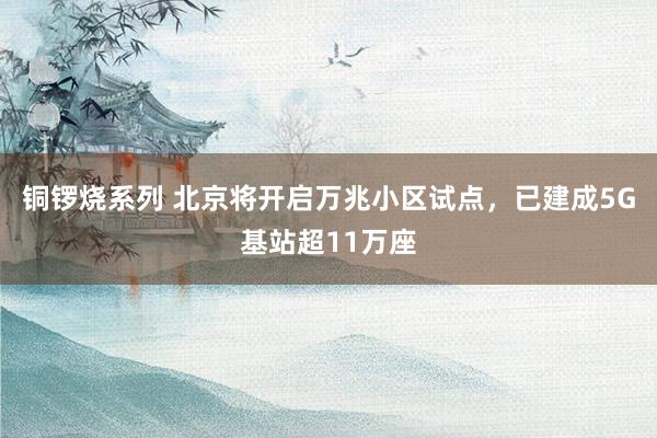 铜锣烧系列 北京将开启万兆小区试点，已建成5G基站超11万座