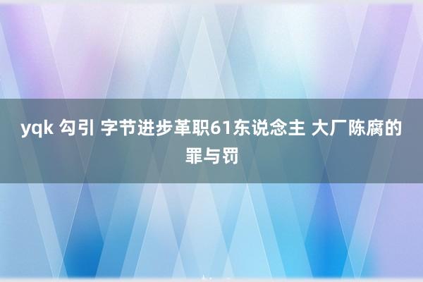 yqk 勾引 字节进步革职61东说念主 大厂陈腐的罪与罚