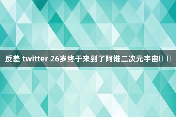 反差 twitter 26岁终于来到了阿谁二次元宇宙✈️