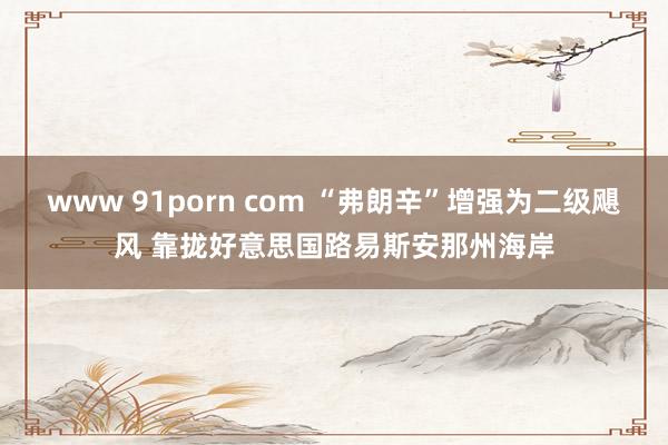 www 91porn com “弗朗辛”增强为二级飓风 靠拢好意思国路易斯安那州海岸