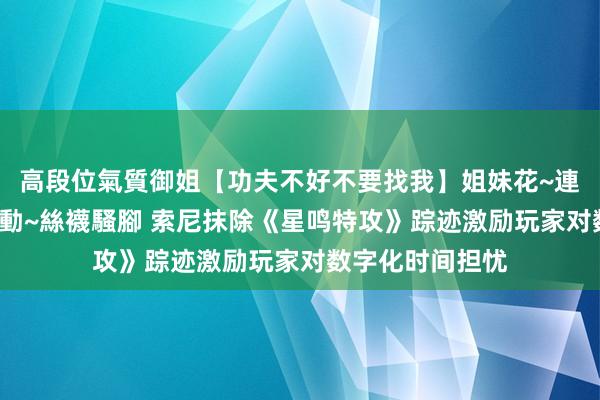 高段位氣質御姐【功夫不好不要找我】姐妹花~連體絲襪~大奶晃動~絲襪騷腳 索尼抹除《星鸣特攻》踪迹激励玩家对数字化时间担忧