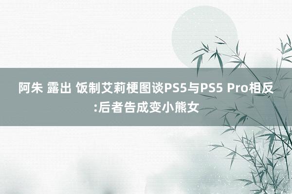 阿朱 露出 饭制艾莉梗图谈PS5与PS5 Pro相反:后者告成变小熊女