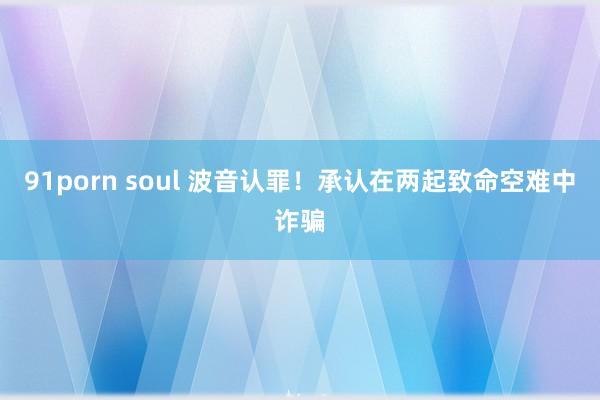 91porn soul 波音认罪！承认在两起致命空难中诈骗