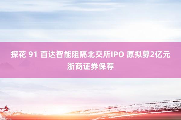 探花 91 百达智能阻隔北交所IPO 原拟募2亿元浙商证券保荐