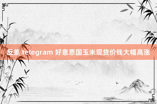 反差 telegram 好意思国玉米现货价钱大幅高涨