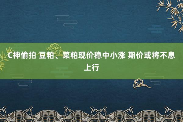 C神偷拍 豆粕、菜粕现价稳中小涨 期价或将不息上行