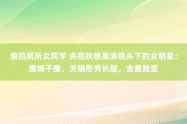 偷拍厕所女同学 央视秋晚高清镜头下的女明星：唐嫣干瘦，关晓彤秀长腿，金晨脸歪