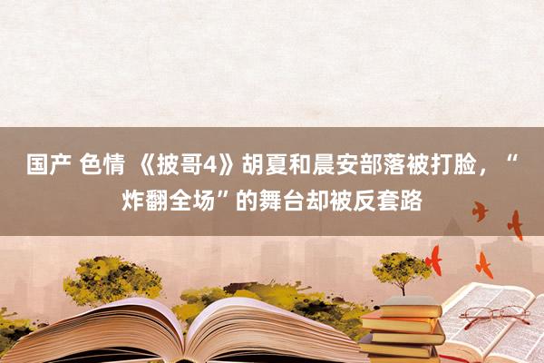 国产 色情 《披哥4》胡夏和晨安部落被打脸，“炸翻全场”的舞台却被反套路