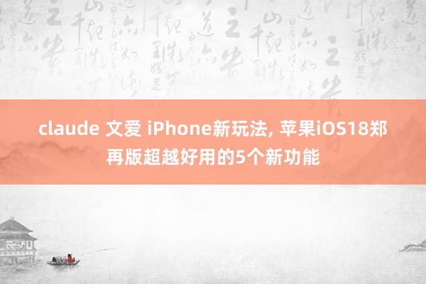 claude 文爱 iPhone新玩法， 苹果iOS18郑再版超越好用的5个新功能