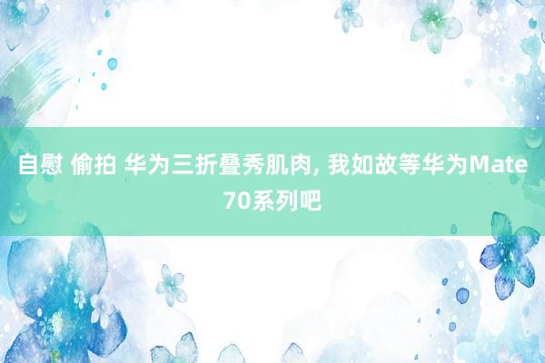 自慰 偷拍 华为三折叠秀肌肉， 我如故等华为Mate70系列吧