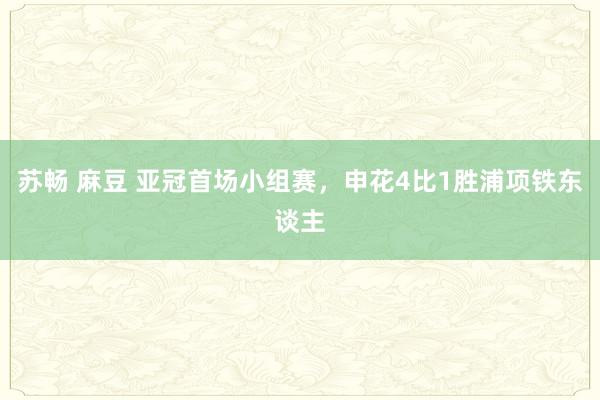 苏畅 麻豆 亚冠首场小组赛，申花4比1胜浦项铁东谈主