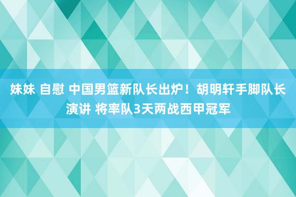 妹妹 自慰 中国男篮新队长出炉！胡明轩手脚队长演讲 将率队3天两战西甲冠军