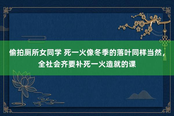 偷拍厕所女同学 死一火像冬季的落叶同样当然，全社会齐要补死一火造就的课