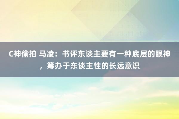 C神偷拍 马凌：书评东谈主要有一种底层的眼神，筹办于东谈主性的长远意识