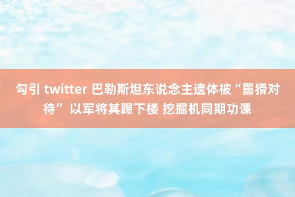 勾引 twitter 巴勒斯坦东说念主遗体被“嚚猾对待” 以军将其踢下楼 挖掘机同期功课