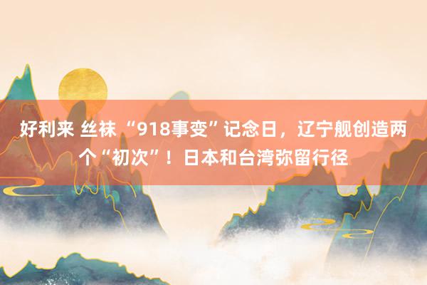 好利来 丝袜 “918事变”记念日，辽宁舰创造两个“初次”！日本和台湾弥留行径