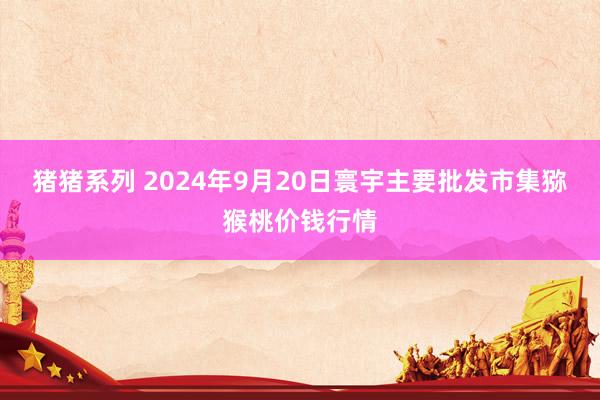 猪猪系列 2024年9月20日寰宇主要批发市集猕猴桃价钱行情