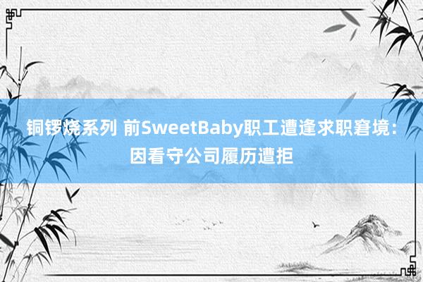 铜锣烧系列 前SweetBaby职工遭逢求职窘境：因看守公司履历遭拒